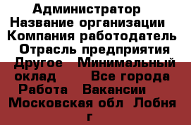 Администратор › Название организации ­ Компания-работодатель › Отрасль предприятия ­ Другое › Минимальный оклад ­ 1 - Все города Работа » Вакансии   . Московская обл.,Лобня г.